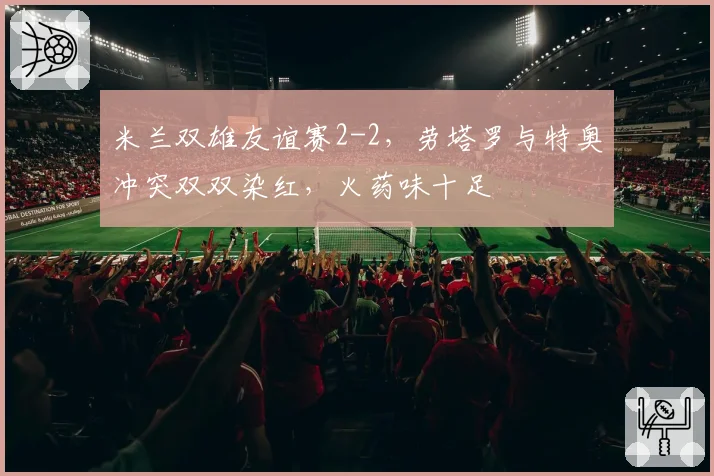 米兰双雄友谊赛2-2，劳塔罗与特奥冲突双双染红，火药味十足