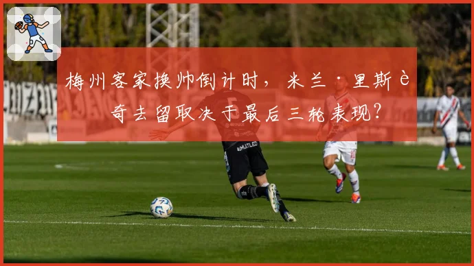 梅州客家换帅倒计时，米兰·里斯蒂奇去留取决于最后三轮表现？