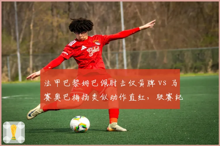 法甲巴黎姆巴佩肘击仅黄牌 vs 马赛奥巴梅扬类似动作直红,联赛纪律处罚双重标准