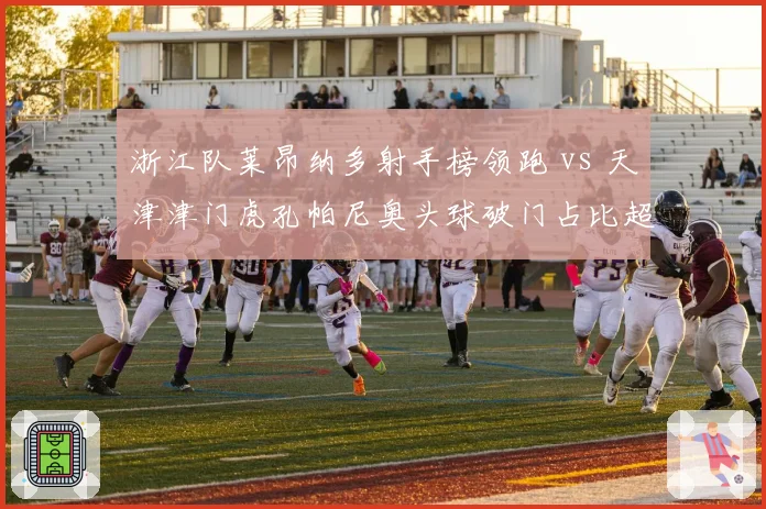 浙江队莱昂纳多射手榜领跑 vs 天津津门虎孔帕尼奥头球破门占比超六成,金靴之争白热化