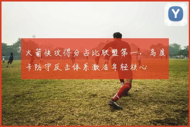 火箭快攻得分占比联盟第一，乌度卡防守反击体系激活年轻核心
