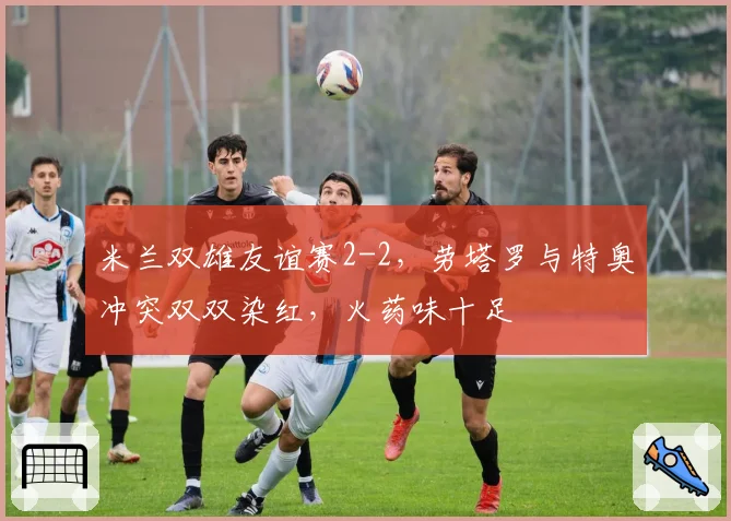 米兰双雄友谊赛2-2,劳塔罗与特奥冲突双双染红,火药味十足