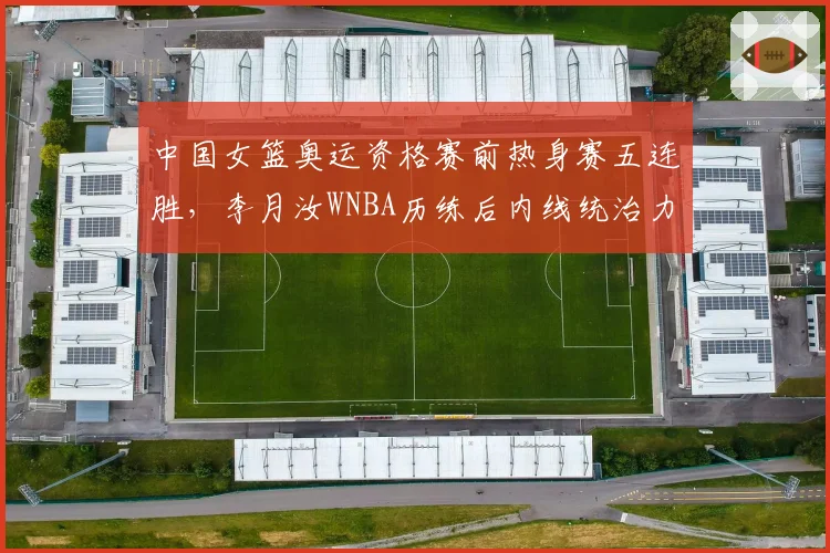 中国女篮奥运资格赛前热身赛五连胜，李月汝WNBA历练后内线统治力如何兑现？