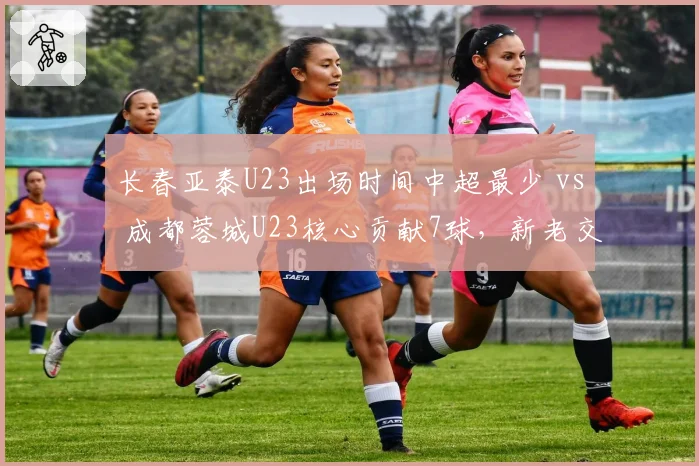 长春亚泰U23出场时间中超最少 vs 成都蓉城U23核心贡献7球，新老交替两极分化
