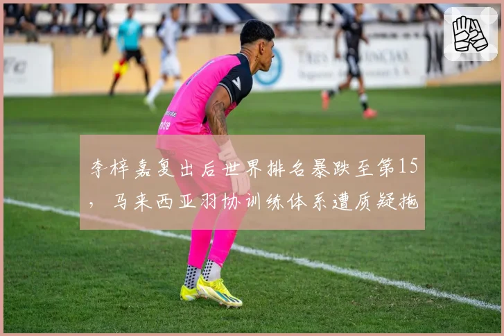 李梓嘉复出后世界排名暴跌至第15，马来西亚羽协训练体系遭质疑拖累选手