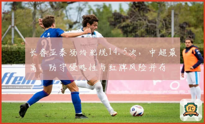 长春亚泰场均犯规14.5次，中超最高，防守侵略性与红牌风险并存