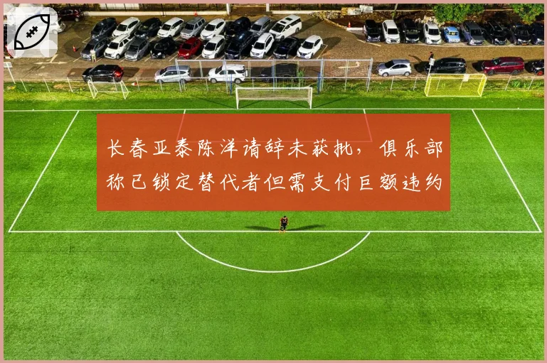 长春亚泰陈洋请辞未获批，俱乐部称已锁定替代者但需支付巨额违约金