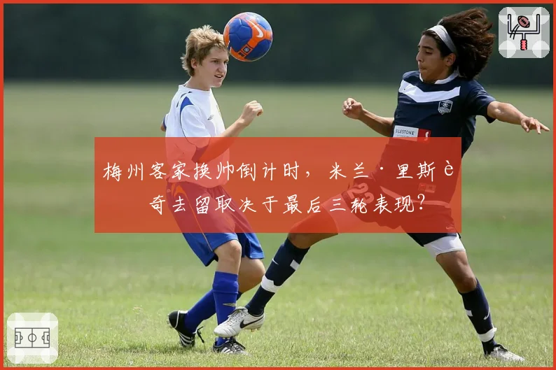 梅州客家换帅倒计时，米兰·里斯蒂奇去留取决于最后三轮表现？