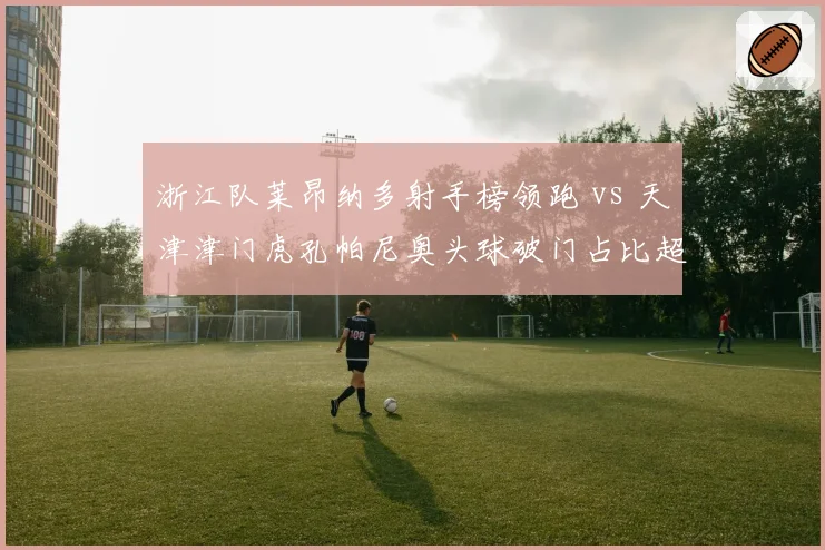 浙江队莱昂纳多射手榜领跑 vs 天津津门虎孔帕尼奥头球破门占比超六成，金靴之争白热化