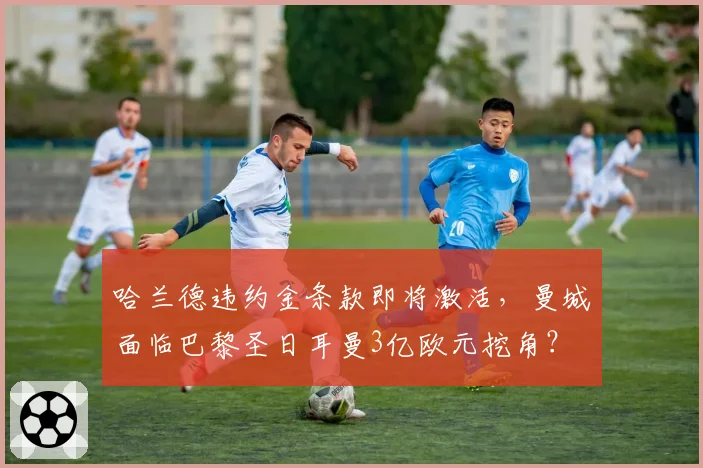 哈兰德违约金条款即将激活，曼城面临巴黎圣日耳曼3亿欧元挖角？