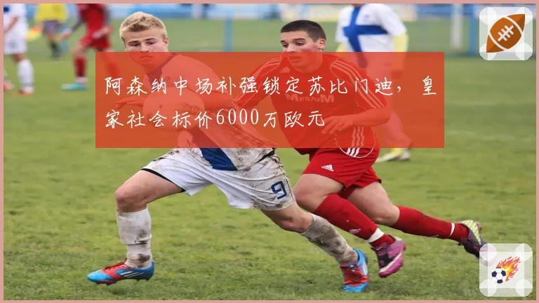 阿森纳中场补强锁定苏比门迪，皇家社会标价6000万欧元