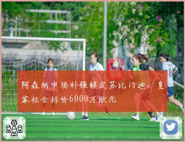 阿森纳中场补强锁定苏比门迪,皇家社会标价6000万欧元