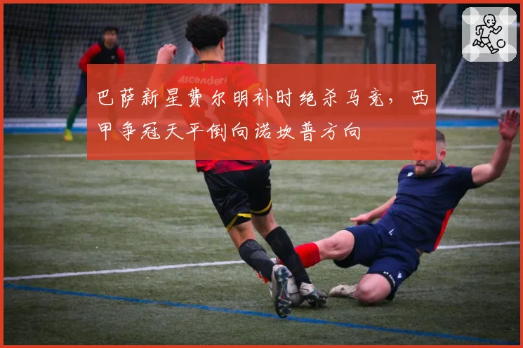 巴萨新星费尔明补时绝杀马竞，西甲争冠天平倒向诺坎普方向