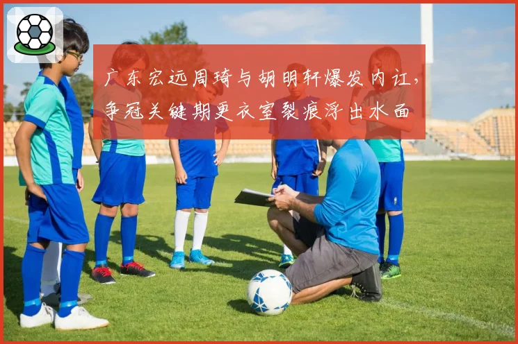 广东宏远周琦与胡明轩爆发内讧,争冠关键期更衣室裂痕浮出水面