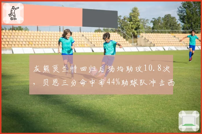 灰熊莫兰特回归后场均助攻10.8次,贝恩三分命中率44%助球队冲击西部前四