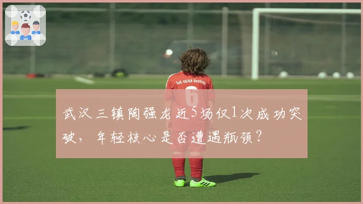 武汉三镇陶强龙近5场仅1次成功突破，年轻核心是否遭遇瓶颈？