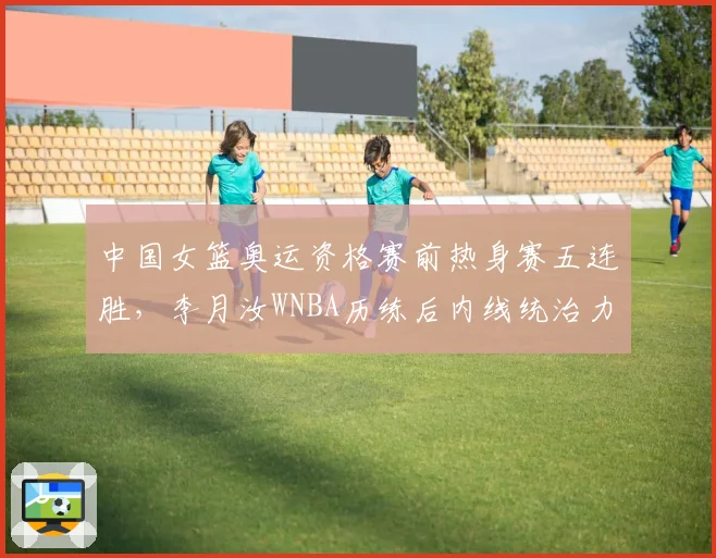 中国女篮奥运资格赛前热身赛五连胜，李月汝WNBA历练后内线统治力如何兑现？