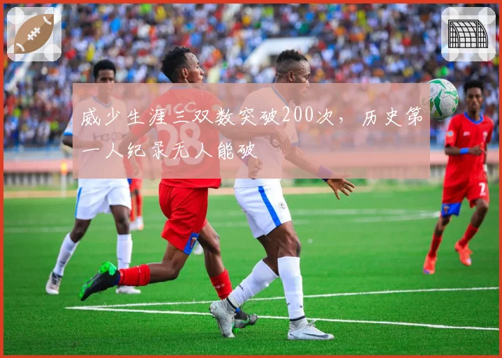 威少生涯三双数突破200次,历史第一人纪录无人能破