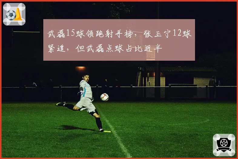 武磊15球领跑射手榜，张玉宁12球紧追，但武磊点球占比近半