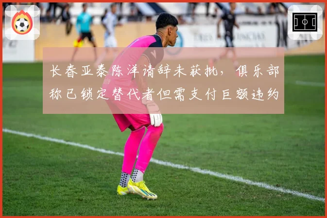 长春亚泰陈洋请辞未获批,俱乐部称已锁定替代者但需支付巨额违约金