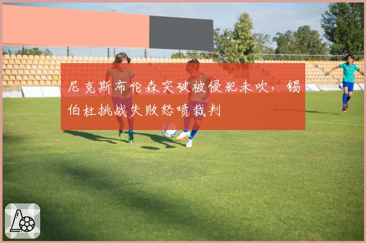 尼克斯布伦森突破被侵犯未吹，锡伯杜挑战失败怒喷裁判