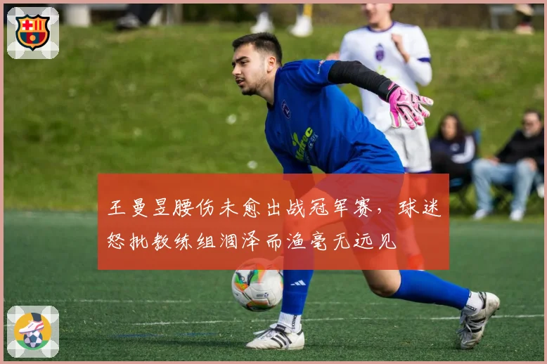 王曼昱腰伤未愈出战冠军赛，球迷怒批教练组涸泽而渔毫无远见