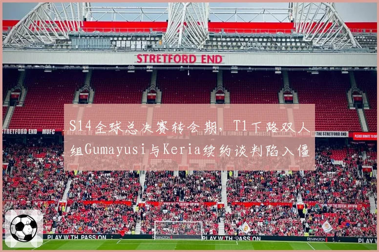 S14全球总决赛转会期,T1下路双人组Gumayusi与Keria续约谈判陷入僵局