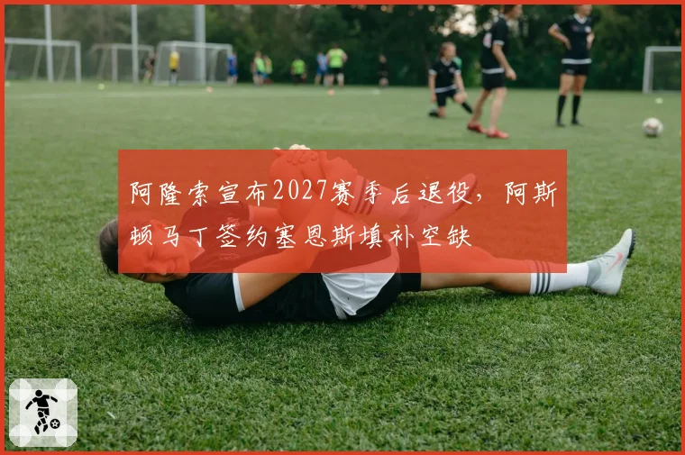 阿隆索宣布2027赛季后退役，阿斯顿马丁签约塞恩斯填补空缺
